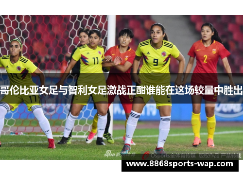 哥伦比亚女足与智利女足激战正酣谁能在这场较量中胜出